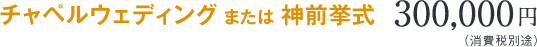 チャペルウェディング または 神前挙式　300,000円（消費税別途）